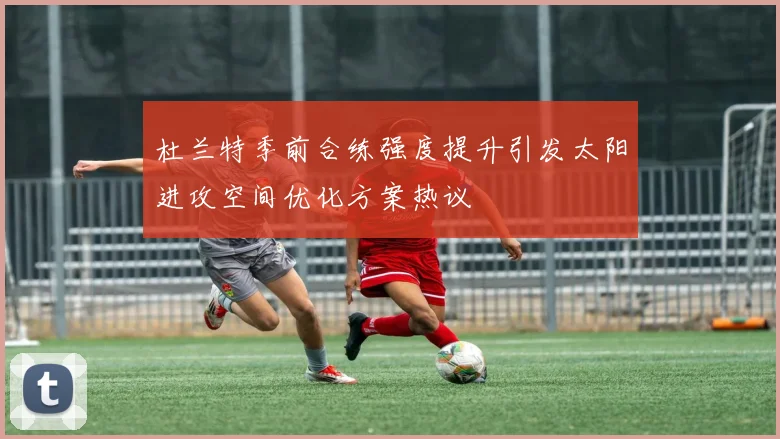 杜兰特季前合练强度提升引发太阳进攻空间优化方案热议