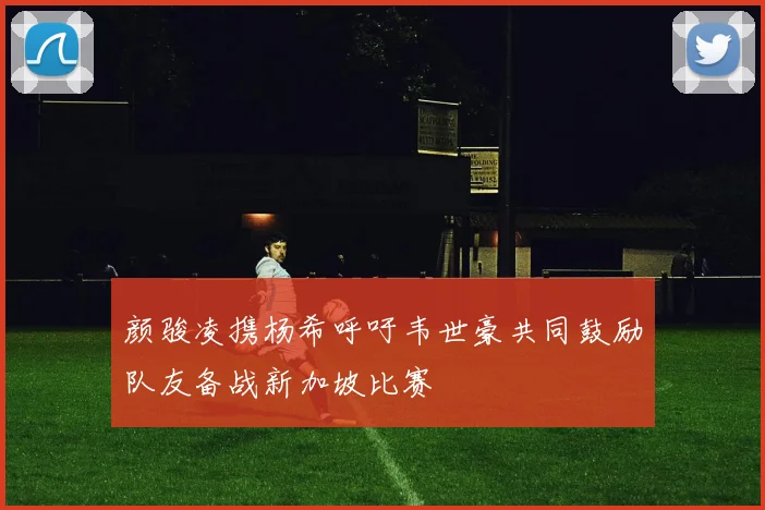 颜骏凌携杨希呼吁韦世豪共同鼓励队友备战新加坡比赛