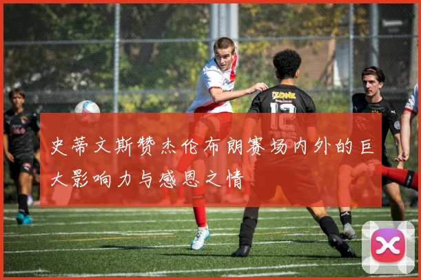 史蒂文斯赞杰伦布朗赛场内外的巨大影响力与感恩之情