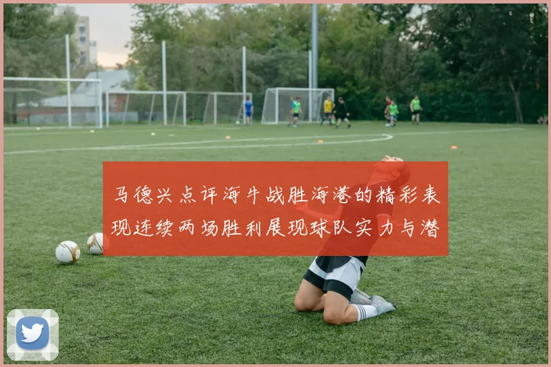 马德兴点评海牛战胜海港的精彩表现连续两场胜利展现球队实力与潜力