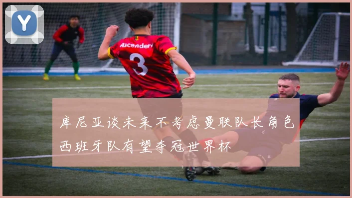 库尼亚谈未来不考虑曼联队长角色西班牙队有望夺冠世界杯