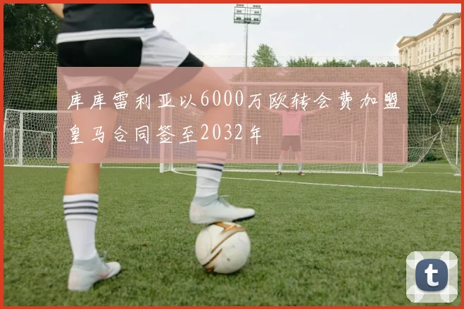 库库雷利亚以6000万欧转会费加盟皇马合同签至2032年