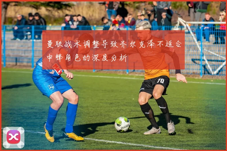 曼联战术调整导致齐尔克泽不适合中锋角色的深度分析