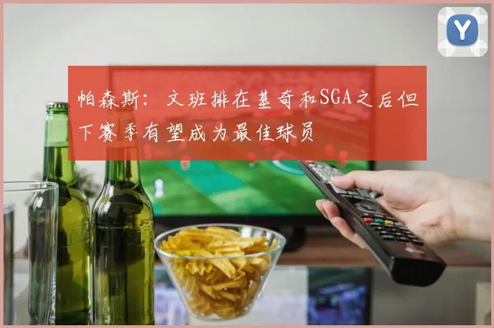 帕森斯：文班排在基奇和SGA之后但下赛季有望成为最佳球员