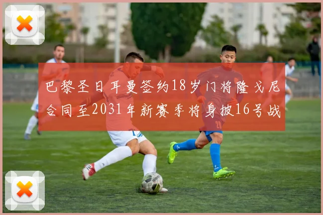 巴黎圣日耳曼签约18岁门将隆戈尼合同至2031年新赛季将身披16号战袍