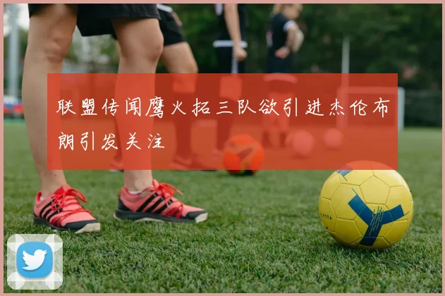 联盟传闻鹰火拓三队欲引进杰伦布朗引发关注