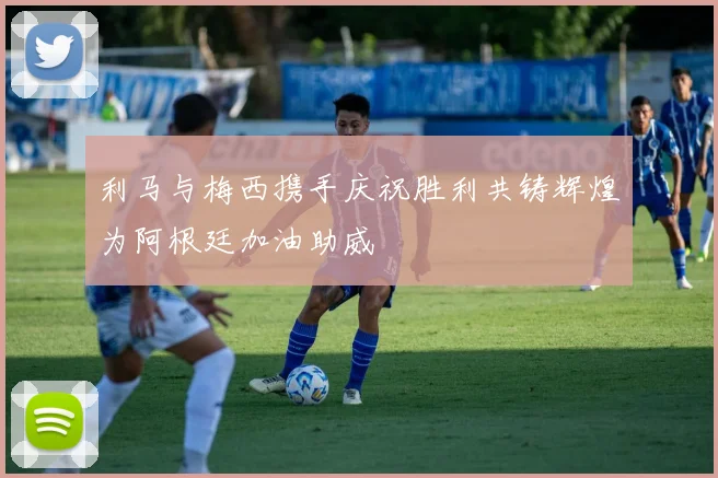 利马与梅西携手庆祝胜利共铸辉煌为阿根廷加油助威