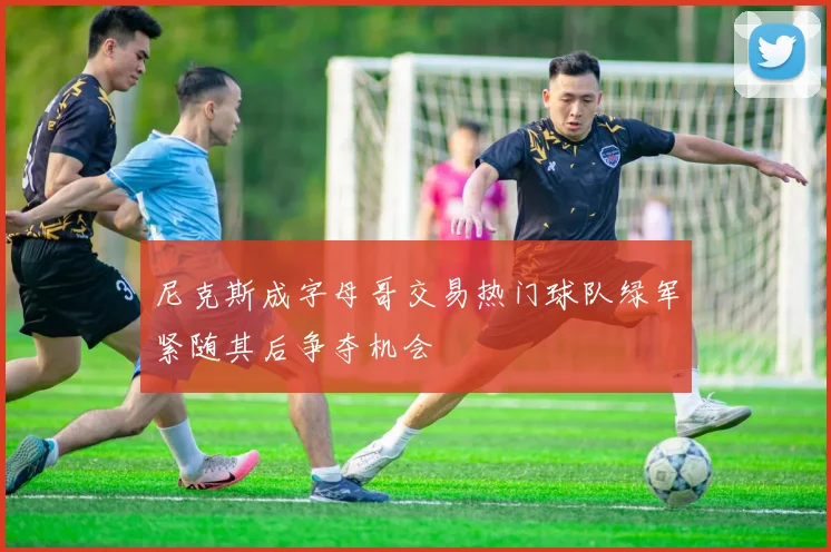 尼克斯成字母哥交易热门球队绿军紧随其后争夺机会