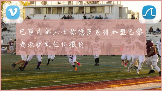 巴萨内部人士称德罗或将加盟巴黎尚未收到任何报价