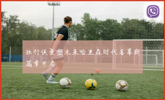 独行侠重塑未来哈里森时代落幕新篇章开启