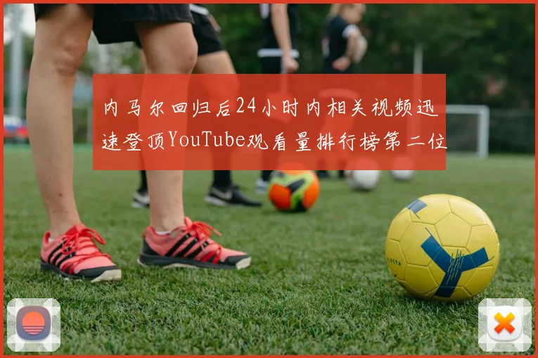 内马尔回归后24小时内相关视频迅速登顶YouTube观看量排行榜第二位