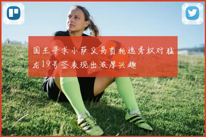 国王寻求小萨交易首轮选秀权对猛龙19号签表现出浓厚兴趣