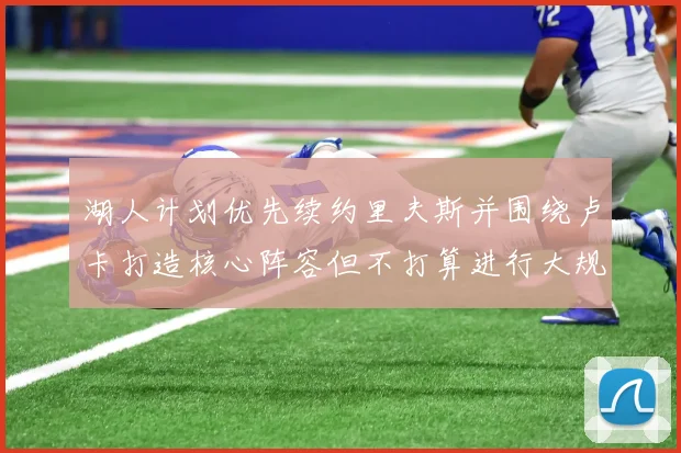 湖人计划优先续约里夫斯并围绕卢卡打造核心阵容但不打算进行大规模重建