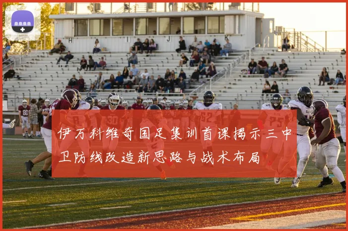 伊万科维奇国足集训首课揭示三中卫防线改造新思路与战术布局